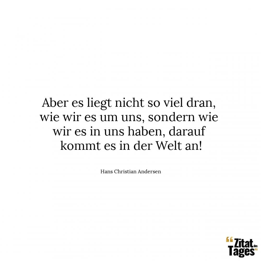 Aber es liegt nicht so viel dran, wie wir es um uns, sondern wie wir es in uns haben, darauf kommt es in der Welt an! - Hans Christian Andersen