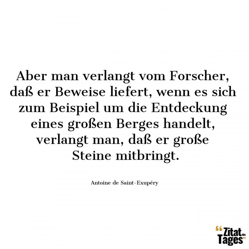 Aber man verlangt vom Forscher, daß er Beweise liefert, wenn es sich zum Beispiel um die Entdeckung eines großen Berges handelt, verlangt man, daß er große Steine mitbringt. - Antoine de Saint-Exupéry