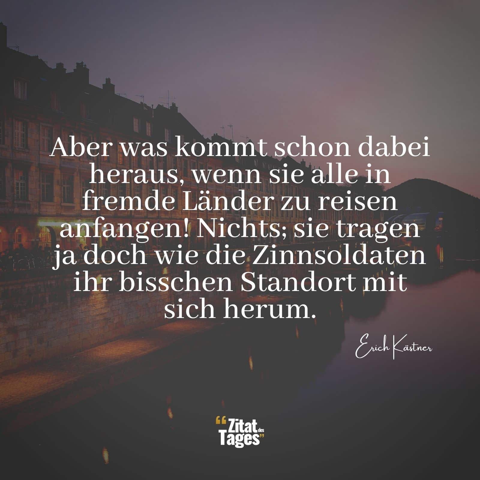 Aber was kommt schon dabei heraus, wenn sie alle in fremde Länder zu reisen anfangen! Nichts; sie tragen ja doch wie die Zinnsoldaten ihr bisschen Standort mit sich herum. - Erich Kästner