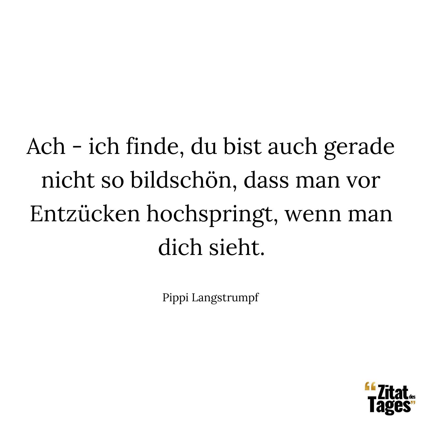 Ach - ich finde, du bist auch gerade nicht so bildschön, dass man vor Entzücken hochspringt, wenn man dich sieht. - Pippi Langstrumpf