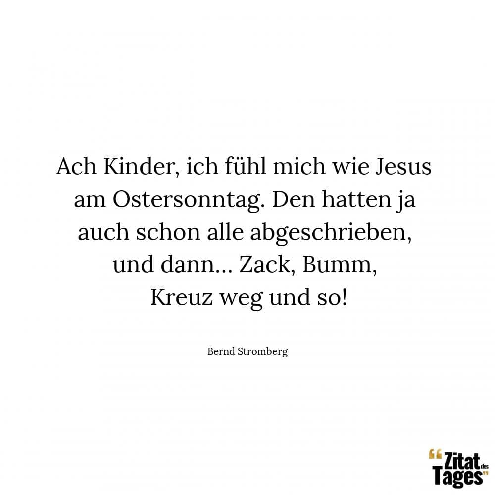 Ach Kinder, ich fühl mich wie Jesus am Ostersonntag. Den hatten ja auch schon alle abgeschrieben, und dann… Zack, Bumm, Kreuz weg und so! - Bernd Stromberg