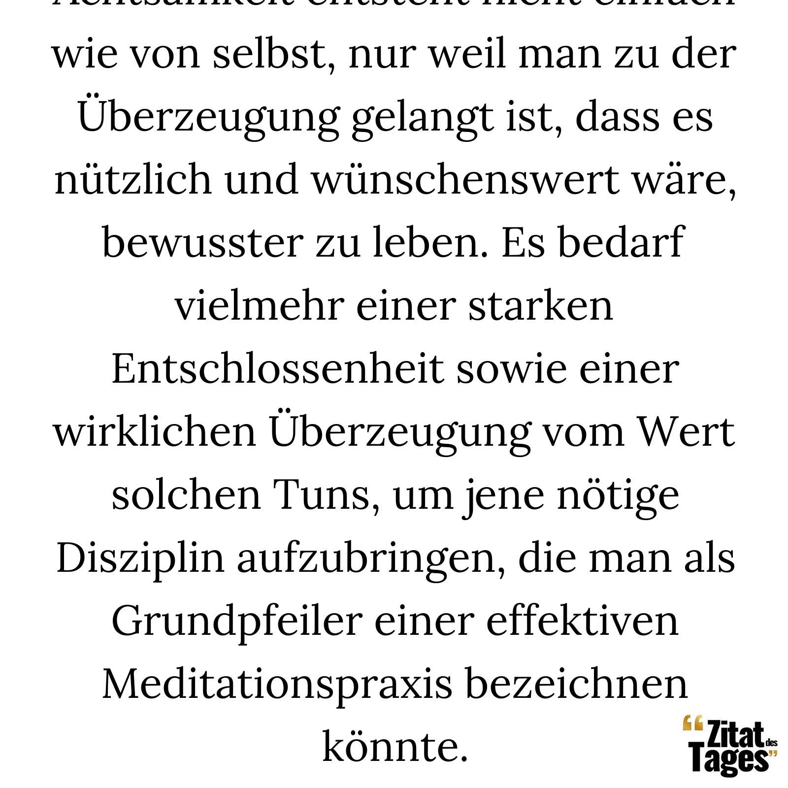 Achtsamkeit entsteht nicht einfach wie von selbst, nur weil man zu der Überzeugung gelangt ist, dass es nützlich und wünschenswert wäre, bewusster zu leben. Es bedarf vielmehr einer starken Entschlossenheit sowie einer wirklichen Überzeugung vom Wert solchen Tuns, um jene nötige Disziplin aufzubringen, die man als Grundpfeiler einer effektiven Meditationspraxis bezeichnen könnte. - Jon Kabat-Zinn