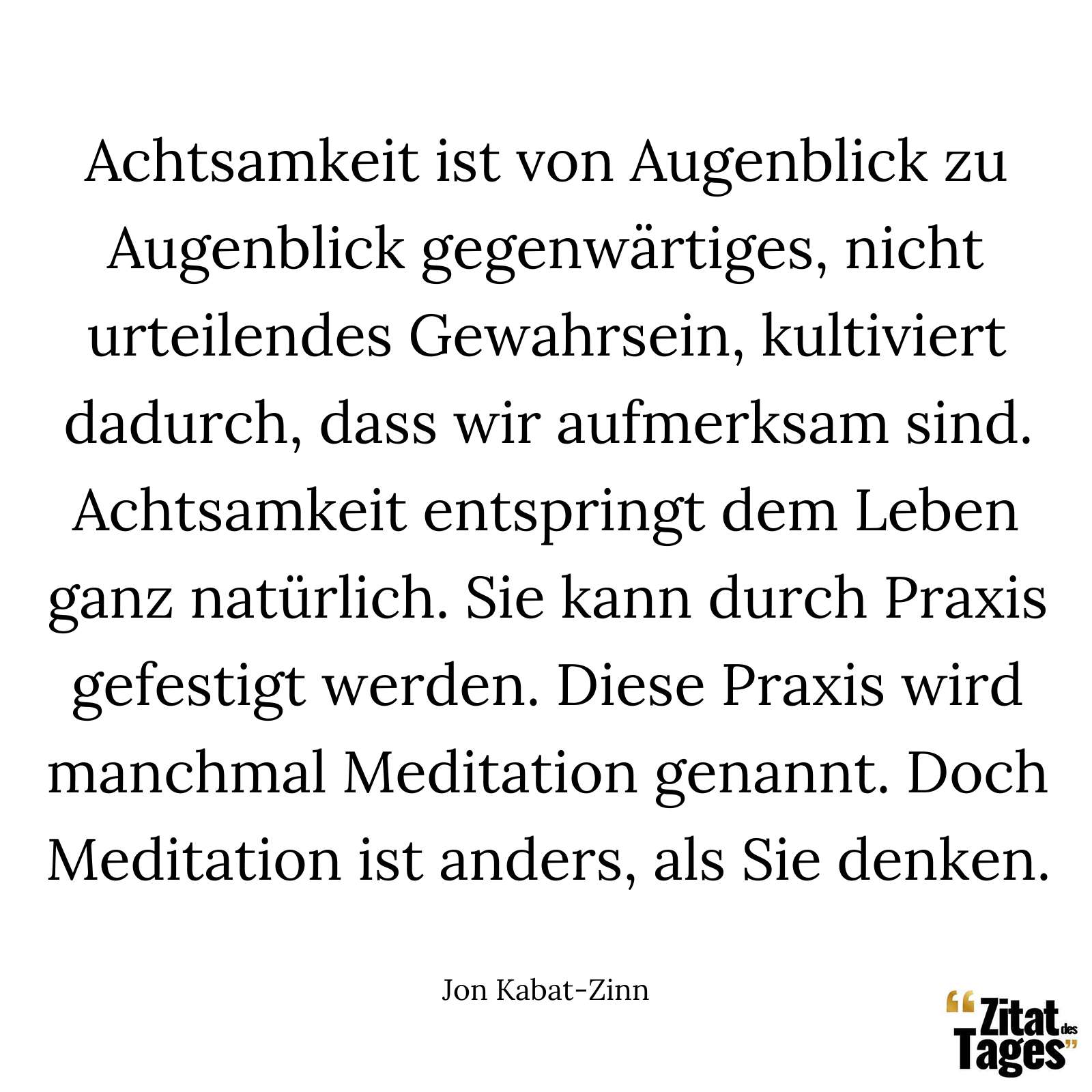 Achtsamkeit ist von Augenblick zu Augenblick gegenwärtiges, nicht urteilendes Gewahrsein, kultiviert dadurch, dass wir aufmerksam sind. Achtsamkeit entspringt dem Leben ganz natürlich. Sie kann durch Praxis gefestigt werden. Diese Praxis wird manchmal Meditation genannt. Doch Meditation ist anders, als Sie denken. - Jon Kabat-Zinn