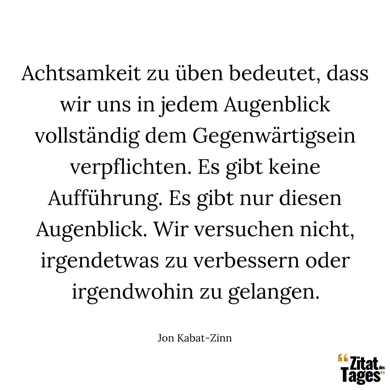 Achtsamkeit zu üben bedeutet, dass wir uns in jedem Augenblick vollständig dem Gegenwärtigsein verpflichten. Es gibt keine Aufführung. Es gibt nur diesen Augenblick. Wir versuchen nicht, irgendetwas zu verbessern oder irgendwohin zu gelangen. - Jon Kabat-Zinn