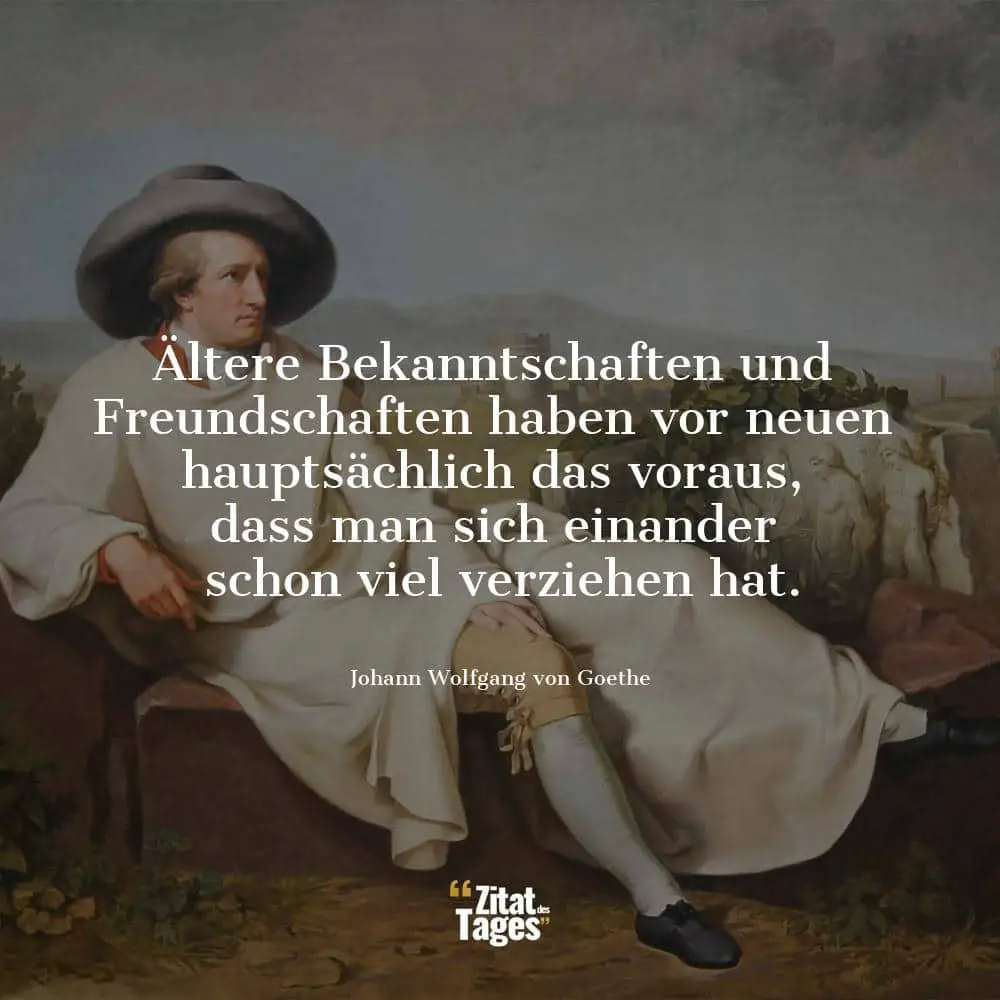 Ältere Bekanntschaften und Freundschaften haben vor neuen hauptsächlich das voraus, dass man sich einander schon viel verziehen hat. - Johann Wolfgang von Goethe