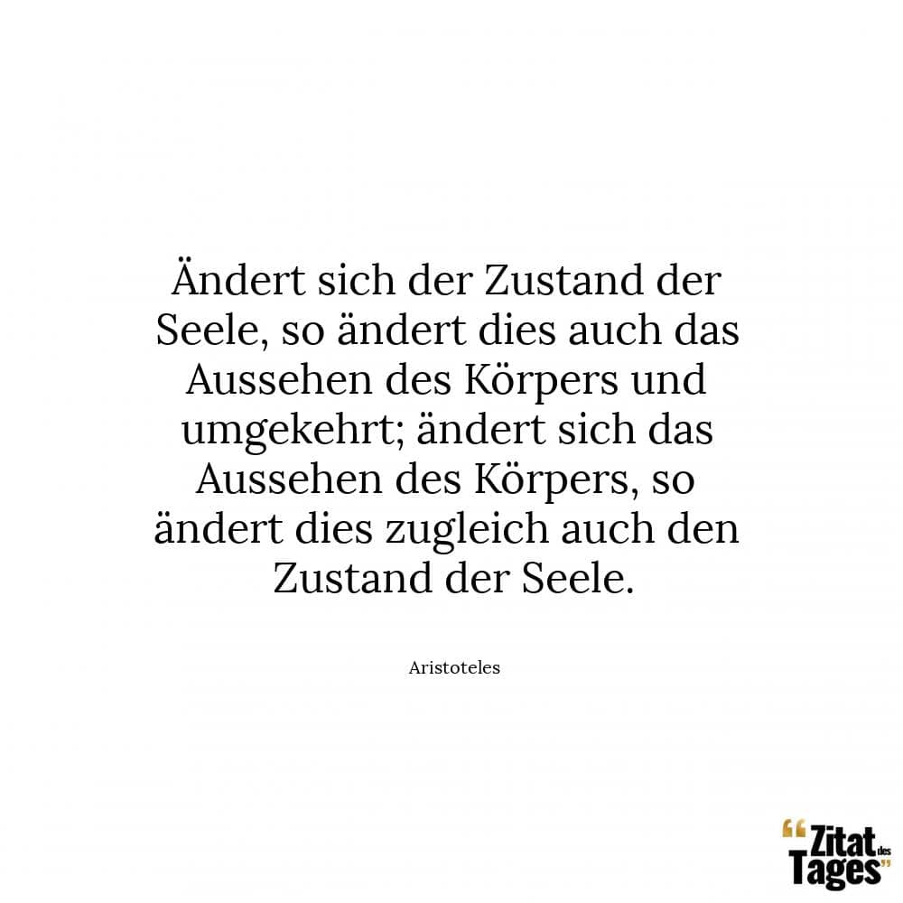 Ändert sich der Zustand der Seele, so ändert dies auch das Aussehen des Körpers und umgekehrt; ändert sich das Aussehen des Körpers, so ändert dies zugleich auch den Zustand der Seele. - Aristoteles