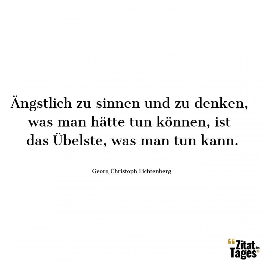 Ängstlich zu sinnen und zu denken, was man hätte tun können, ist das Übelste, was man tun kann. - Georg Christoph Lichtenberg