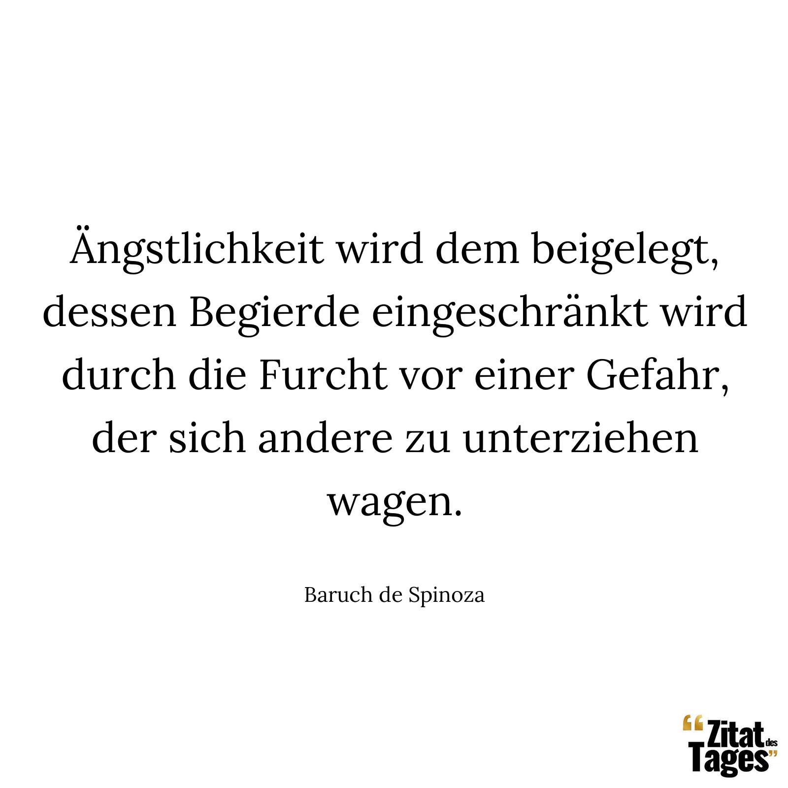 Ängstlichkeit wird dem beigelegt, dessen Begierde eingeschränkt wird durch die Furcht vor einer Gefahr, der sich andere zu unterziehen wagen. - Baruch de Spinoza