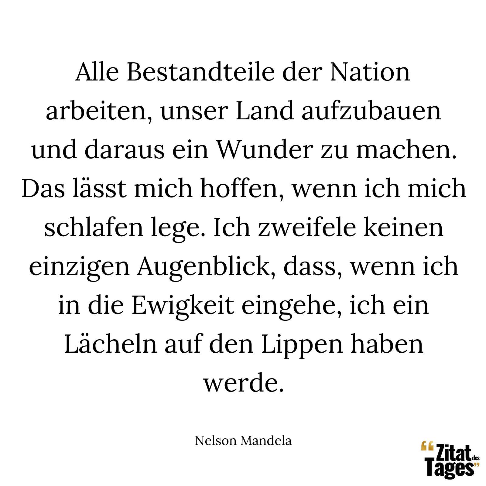 Alle Bestandteile der Nation arbeiten, unser Land aufzubauen und daraus ein Wunder zu machen. Das lässt mich hoffen, wenn ich mich schlafen lege. Ich zweifele keinen einzigen Augenblick, dass, wenn ich in die Ewigkeit eingehe, ich ein Lächeln auf den Lippen haben werde. - Nelson Mandela