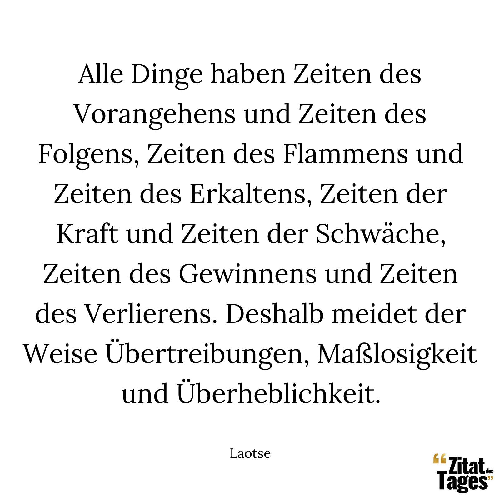 Alle Dinge haben Zeiten des Vorangehens und Zeiten des Folgens, Zeiten des Flammens und Zeiten des Erkaltens, Zeiten der Kraft und Zeiten der Schwäche, Zeiten des Gewinnens und Zeiten des Verlierens. Deshalb meidet der Weise Übertreibungen, Maßlosigkeit und Überheblichkeit. - Laotse