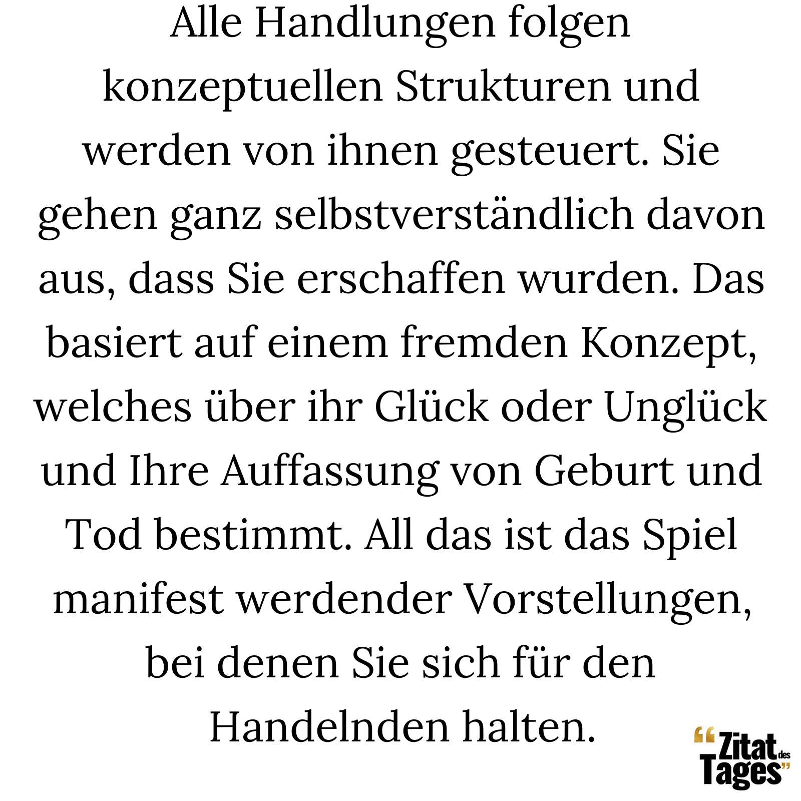 Alle Handlungen folgen konzeptuellen Strukturen und werden von ihnen gesteuert. Sie gehen ganz selbstverständlich davon aus, dass Sie erschaffen wurden. Das basiert auf einem fremden Konzept, welches über ihr Glück oder Unglück und Ihre Auffassung von Geburt und Tod bestimmt. All das ist das Spiel manifest werdender Vorstellungen, bei denen Sie sich für den Handelnden halten. - Nisargadatta Maharaj