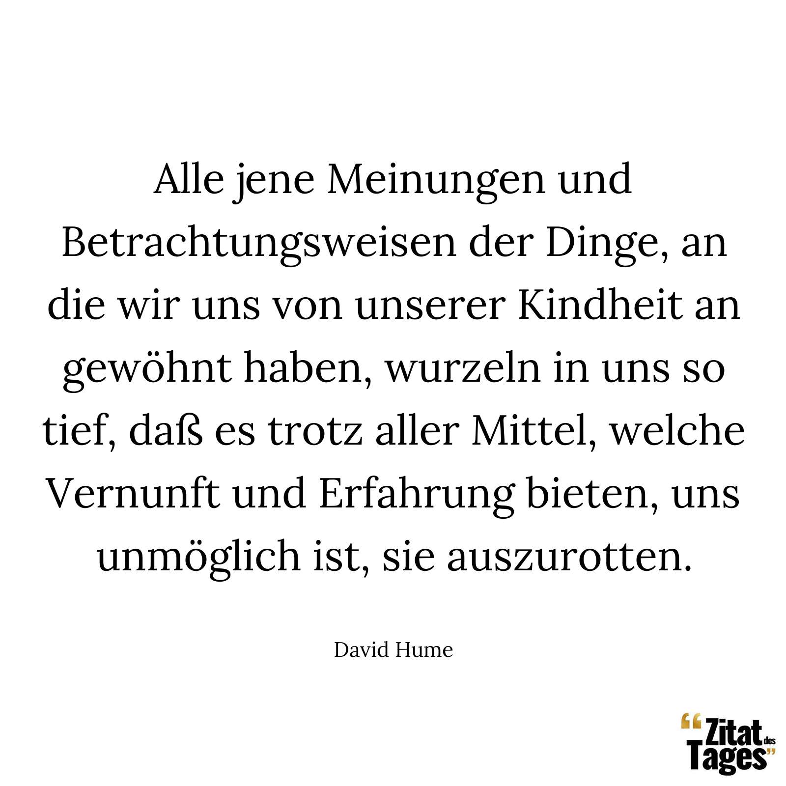 Alle jene Meinungen und Betrachtungsweisen der Dinge, an die wir uns von unserer Kindheit an gewöhnt haben, wurzeln in uns so tief, daß es trotz aller Mittel, welche Vernunft und Erfahrung bieten, uns unmöglich ist, sie auszurotten. - David Hume