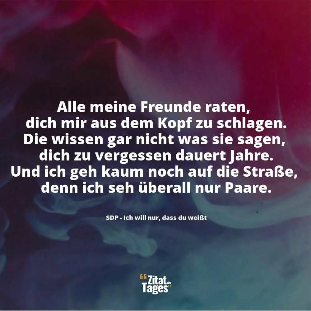 Alle meine Freunde raten, dich mir aus dem Kopf zu schlagen. Die wissen gar nicht was sie sagen, dich zu vergessen dauert Jahre. Und ich geh kaum noch auf die Straße, denn ich seh überall nur Paare. - SDP