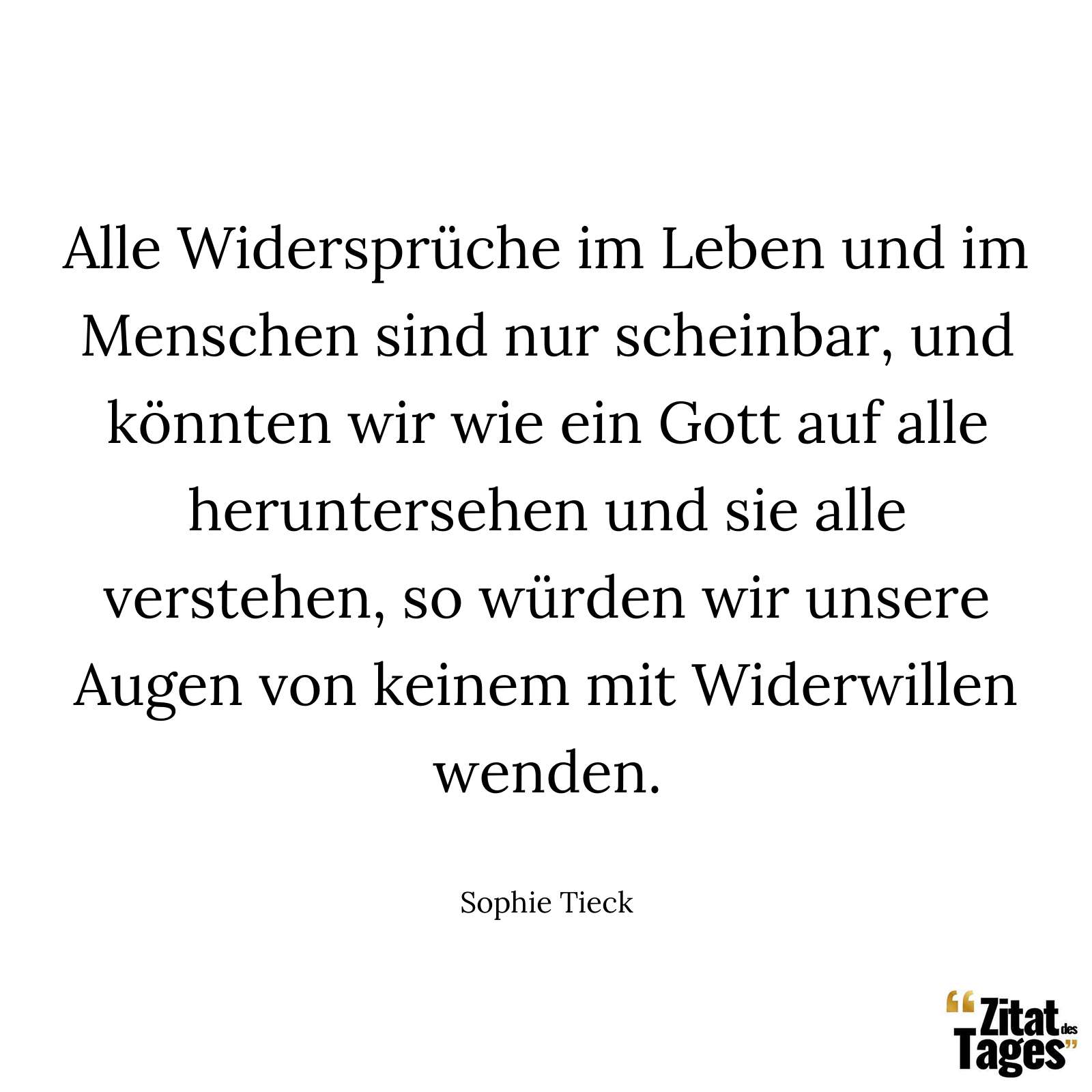 Alle Widersprüche im Leben und im Menschen sind nur scheinbar, und könnten wir wie ein Gott auf alle heruntersehen und sie alle verstehen, so würden wir unsere Augen von keinem mit Widerwillen wenden. - Sophie Tieck