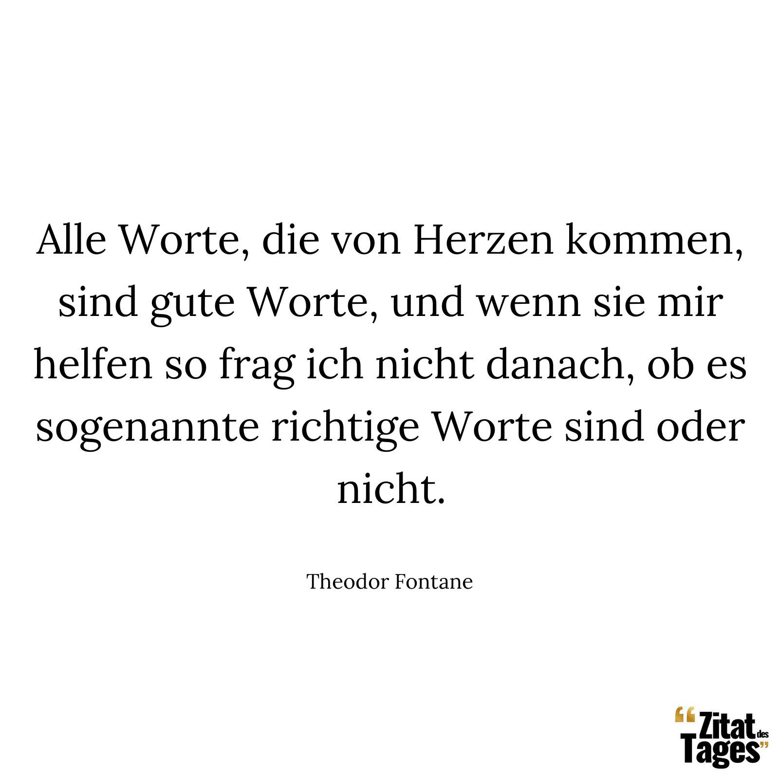 Alle Worte, die von Herzen kommen, sind gute Worte, und wenn sie mir helfen so frag ich nicht danach, ob es sogenannte richtige Worte sind oder nicht. - Theodor Fontane