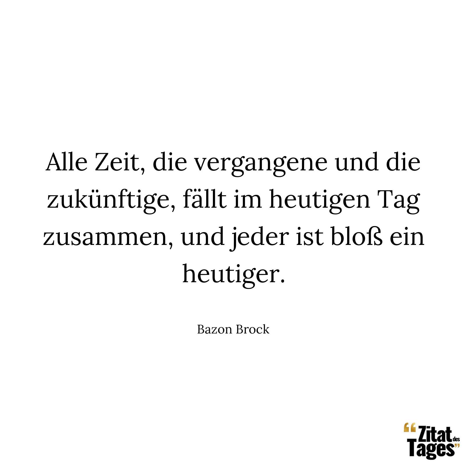 Alle Zeit, die vergangene und die zukünftige, fällt im heutigen Tag zusammen, und jeder ist bloß ein heutiger. - Bazon Brock