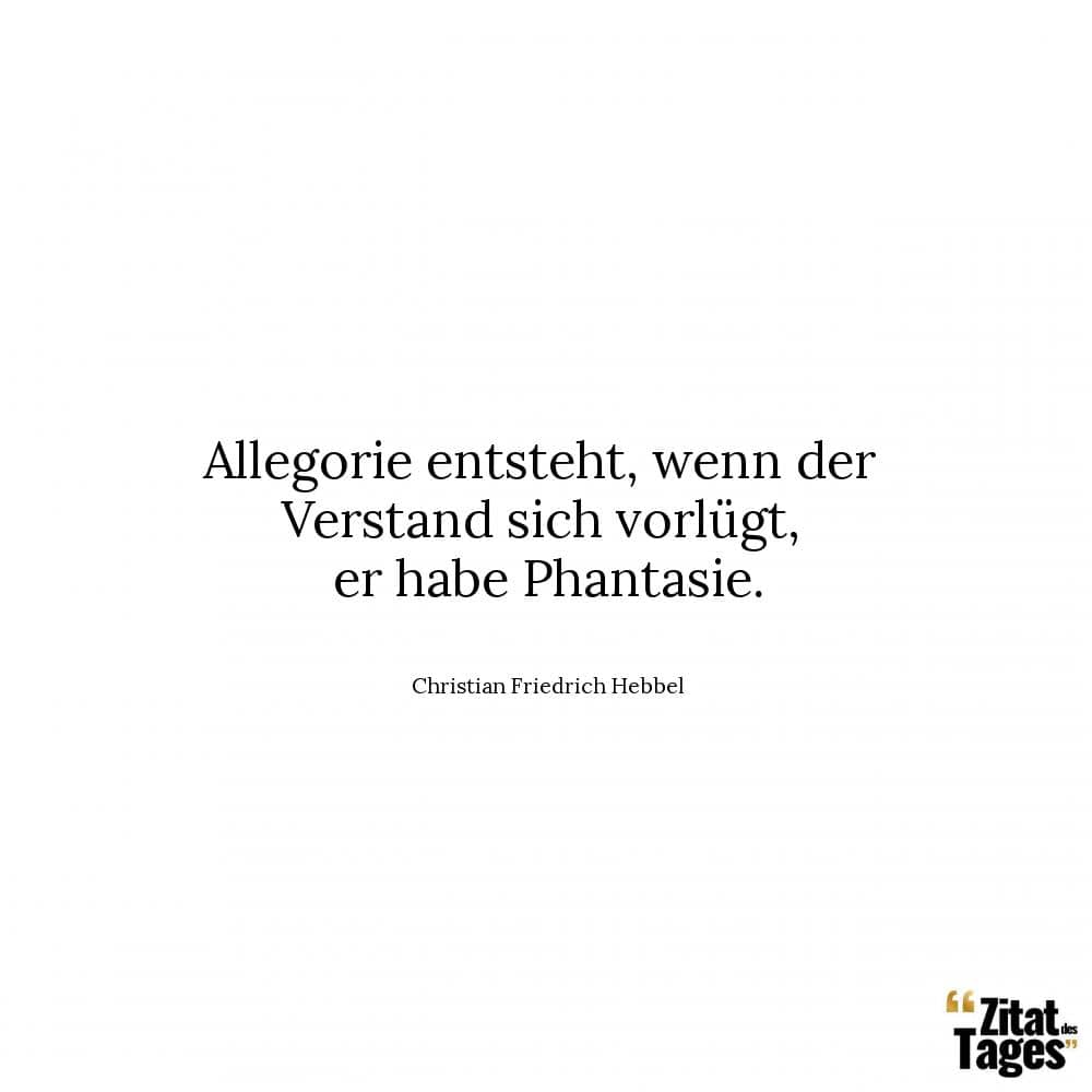 Allegorie entsteht, wenn der Verstand sich vorlügt, er habe Phantasie. - Christian Friedrich Hebbel