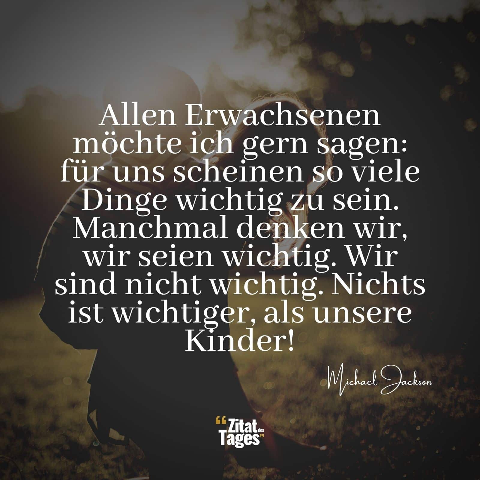 Allen Erwachsenen möchte ich gern sagen: für uns scheinen so viele Dinge wichtig zu sein. Manchmal denken wir, wir seien wichtig. Wir sind nicht wichtig. Nichts ist wichtiger, als unsere Kinder! - Michael Jackson