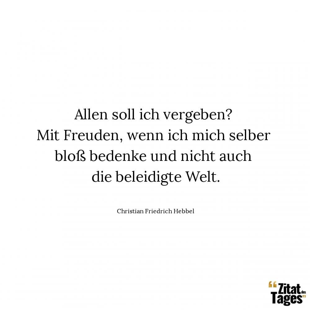 Allen soll ich vergeben? Mit Freuden, wenn ich mich selber bloß bedenke und nicht auch die beleidigte Welt. - Christian Friedrich Hebbel