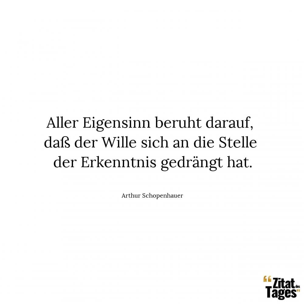 Aller Eigensinn beruht darauf, daß der Wille sich an die Stelle der Erkenntnis gedrängt hat. - Arthur Schopenhauer