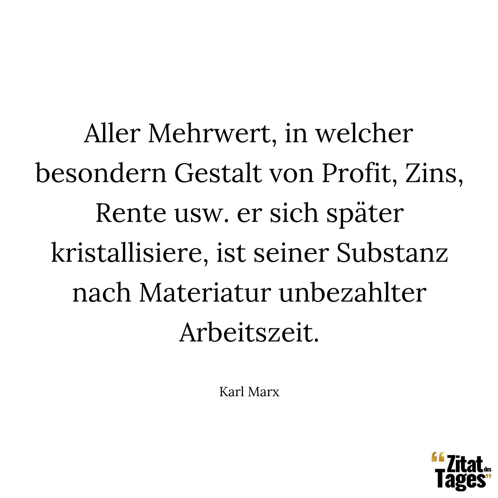 Aller Mehrwert, in welcher besondern Gestalt von Profit, Zins, Rente usw. er sich später kristallisiere, ist seiner Substanz nach Materiatur unbezahlter Arbeitszeit. - Karl Marx