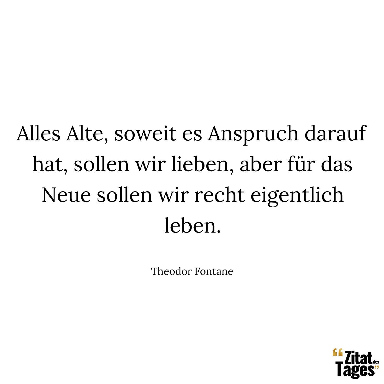 Alles Alte, soweit es Anspruch darauf hat, sollen wir lieben, aber für das Neue sollen wir recht eigentlich leben. - Theodor Fontane