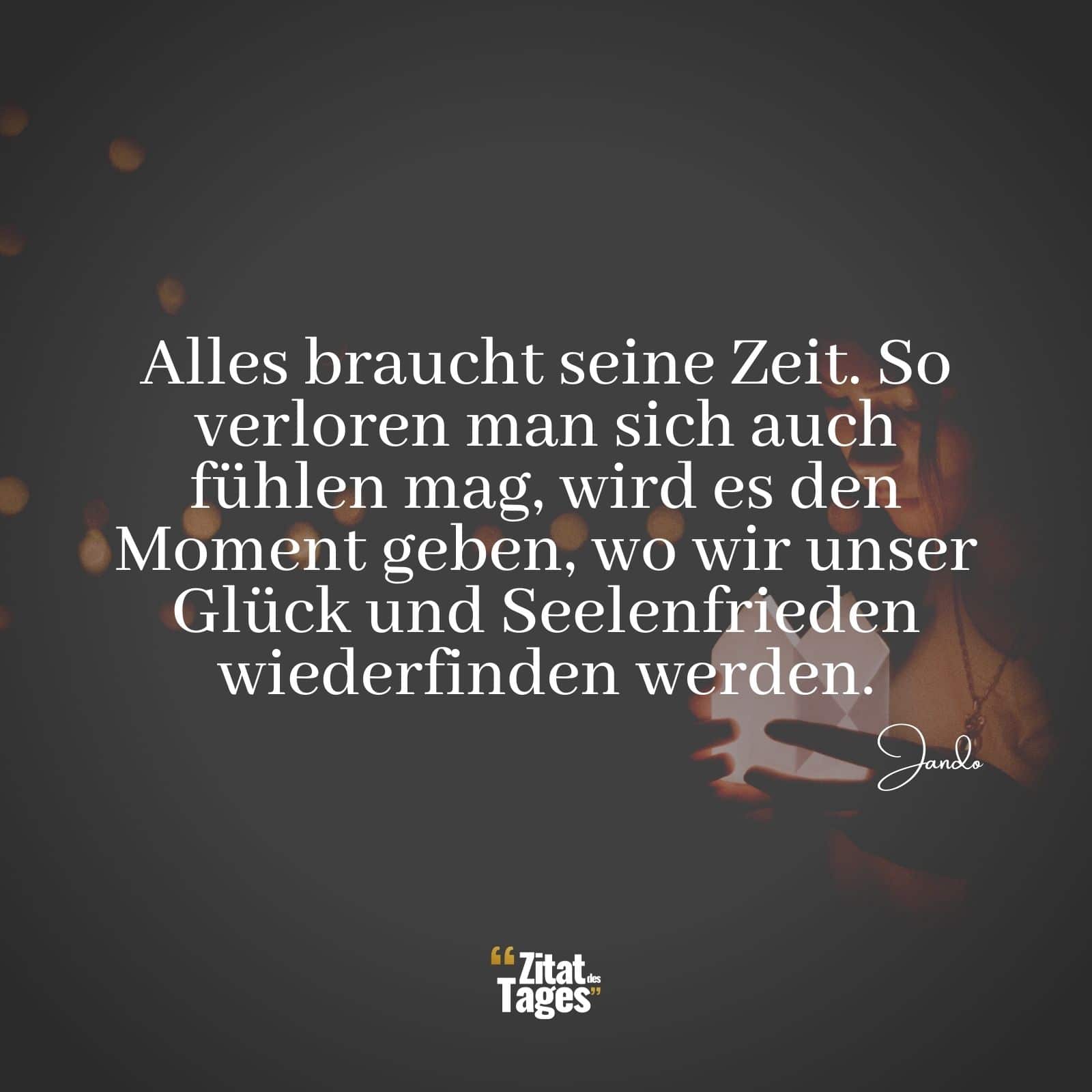 Alles braucht seine Zeit. So verloren man sich auch fühlen mag, wird es den Moment geben, wo wir unser Glück und Seelenfrieden wiederfinden werden. - Jando