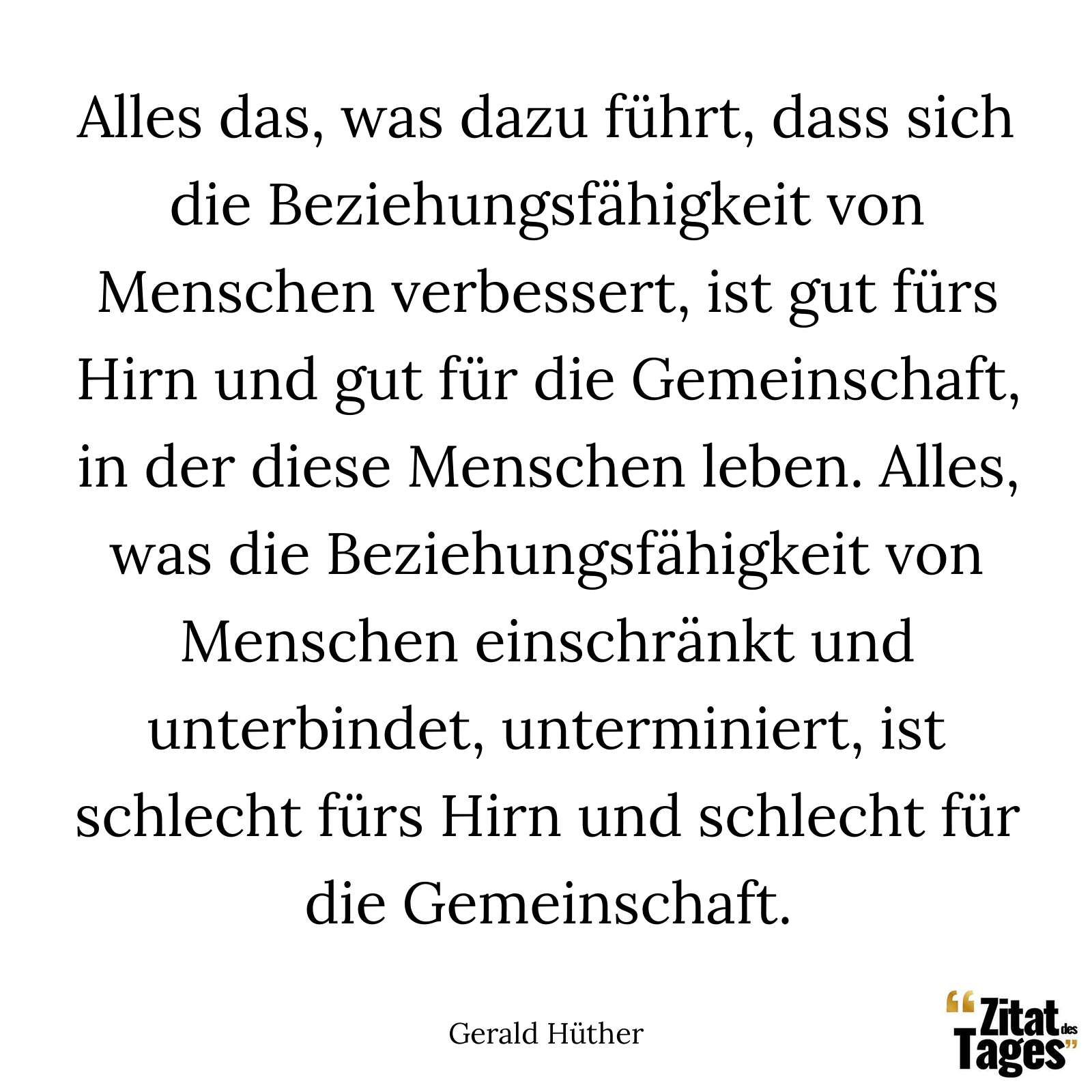 Alles das, was dazu führt, dass sich die Beziehungsfähigkeit von Menschen verbessert, ist gut fürs Hirn und gut für die Gemeinschaft, in der diese Menschen leben. Alles, was die Beziehungsfähigkeit von Menschen einschränkt und unterbindet, unterminiert, ist schlecht fürs Hirn und schlecht für die Gemeinschaft. - Gerald Hüther