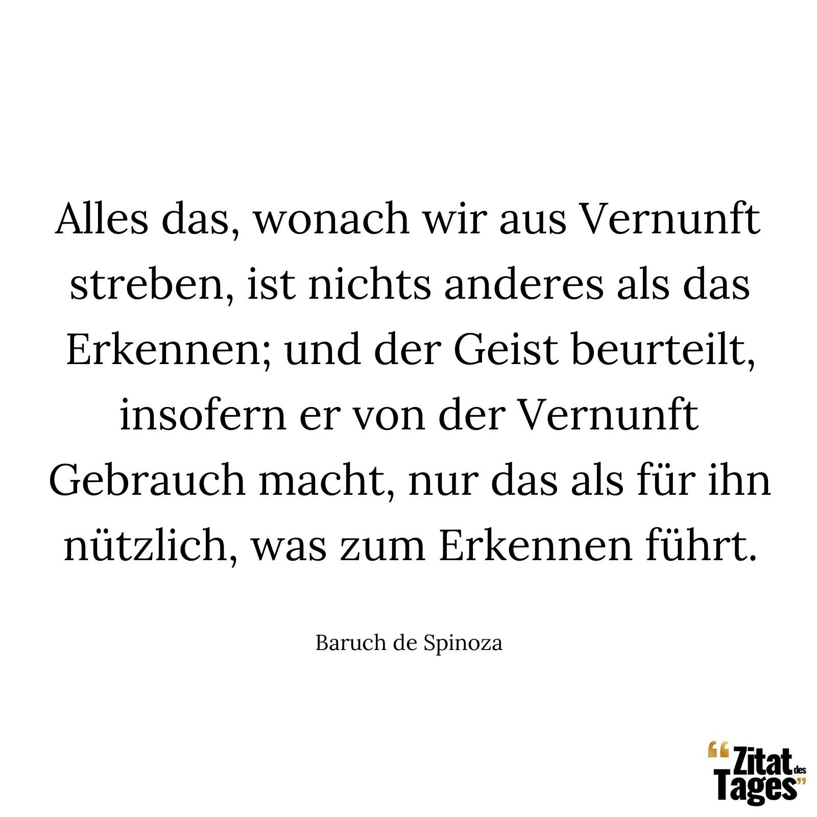 Alles das, wonach wir aus Vernunft streben, ist nichts anderes als das Erkennen; und der Geist beurteilt, insofern er von der Vernunft Gebrauch macht, nur das als für ihn nützlich, was zum Erkennen führt. - Baruch de Spinoza