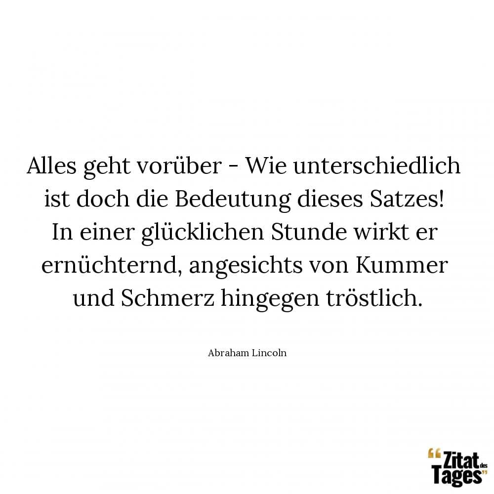 Alles geht vorüber - Wie unterschiedlich ist doch die Bedeutung dieses Satzes! In einer glücklichen Stunde wirkt er ernüchternd, angesichts von Kummer und Schmerz hingegen tröstlich. - Abraham Lincoln