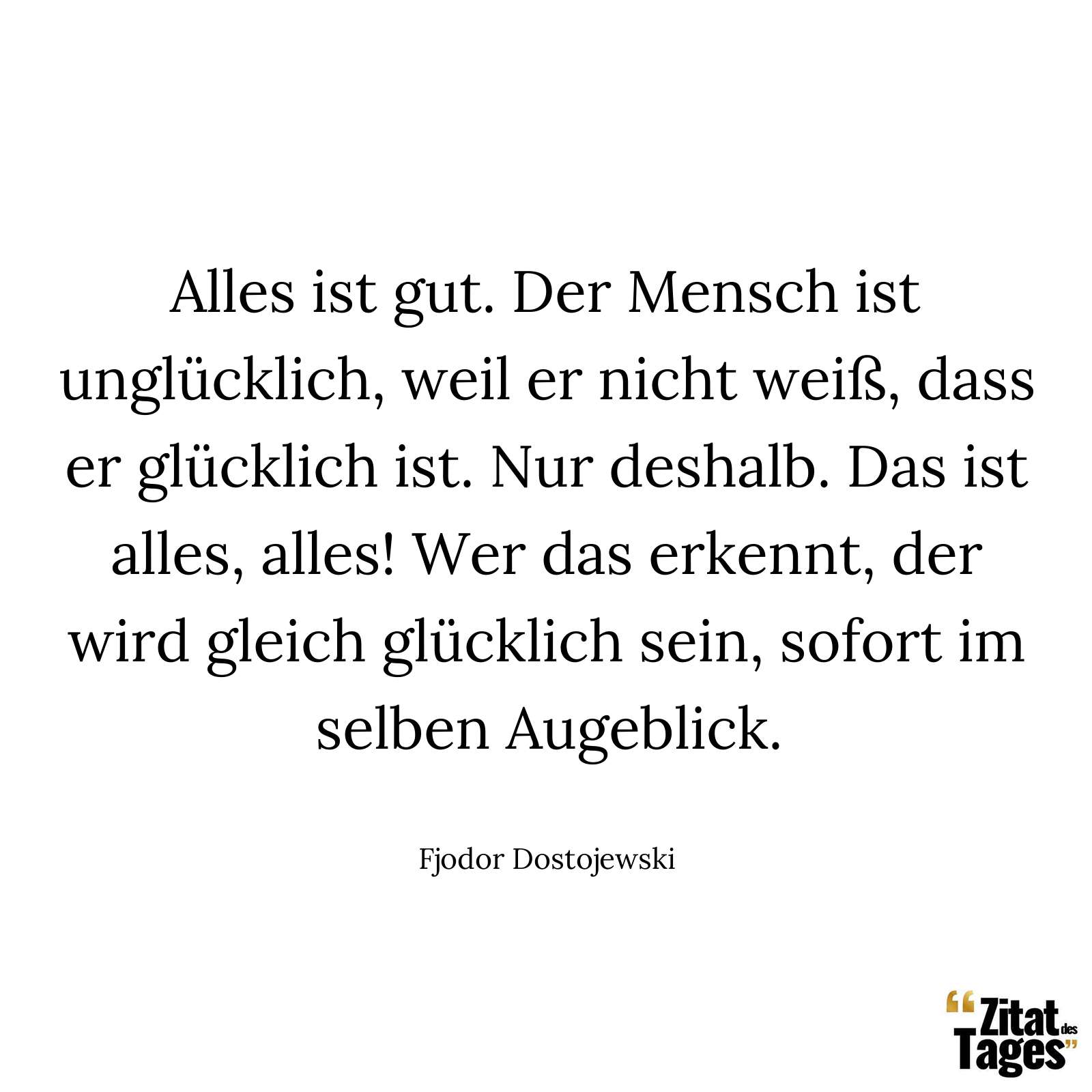 Alles ist gut. Der Mensch ist unglücklich, weil er nicht weiß, dass er glücklich ist. Nur deshalb. Das ist alles, alles! Wer das erkennt, der wird gleich glücklich sein, sofort im selben Augeblick. - Fjodor Dostojewski