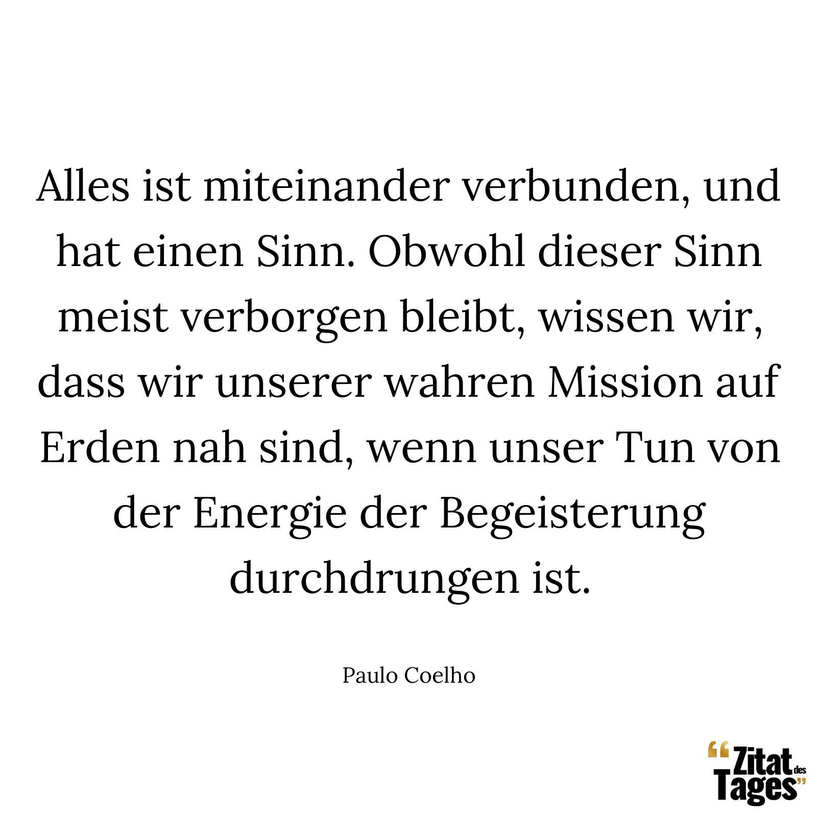 Alles ist miteinander verbunden, und hat einen Sinn. Obwohl dieser Sinn meist verborgen bleibt, wissen wir, dass wir unserer wahren Mission auf Erden nah sind, wenn unser Tun von der Energie der Begeisterung durchdrungen ist. - Paulo Coelho