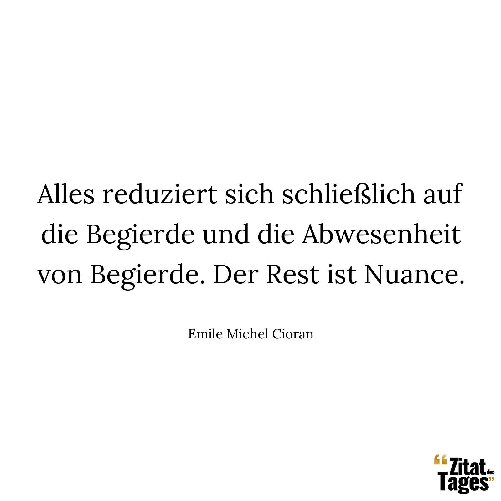 Alles reduziert sich schließlich auf die Begierde und die Abwesenheit von Begierde. Der Rest ist Nuance. - Emile Michel Cioran