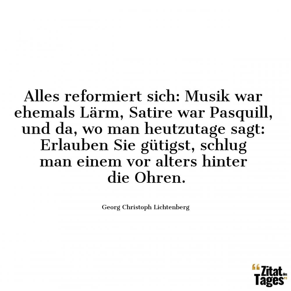 Alles reformiert sich: Musik war ehemals Lärm, Satire war Pasquill, und da, wo man heutzutage sagt: Erlauben Sie gütigst, schlug man einem vor alters hinter die Ohren. - Georg Christoph Lichtenberg