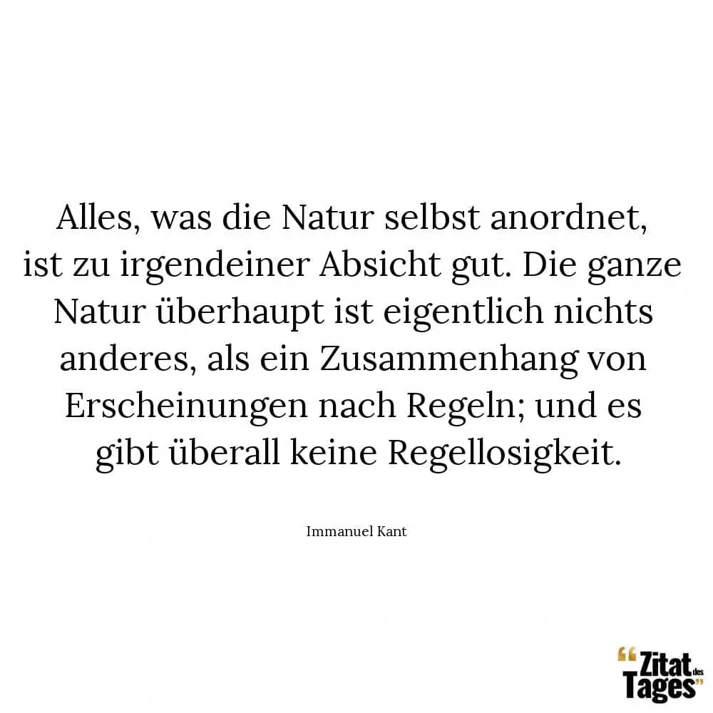 Alles, was die Natur selbst anordnet, ist zu irgendeiner Absicht gut. Die ganze Natur überhaupt ist eigentlich nichts anderes, als ein Zusammenhang von Erscheinungen nach Regeln; und es gibt überall keine Regellosigkeit. - Immanuel Kant