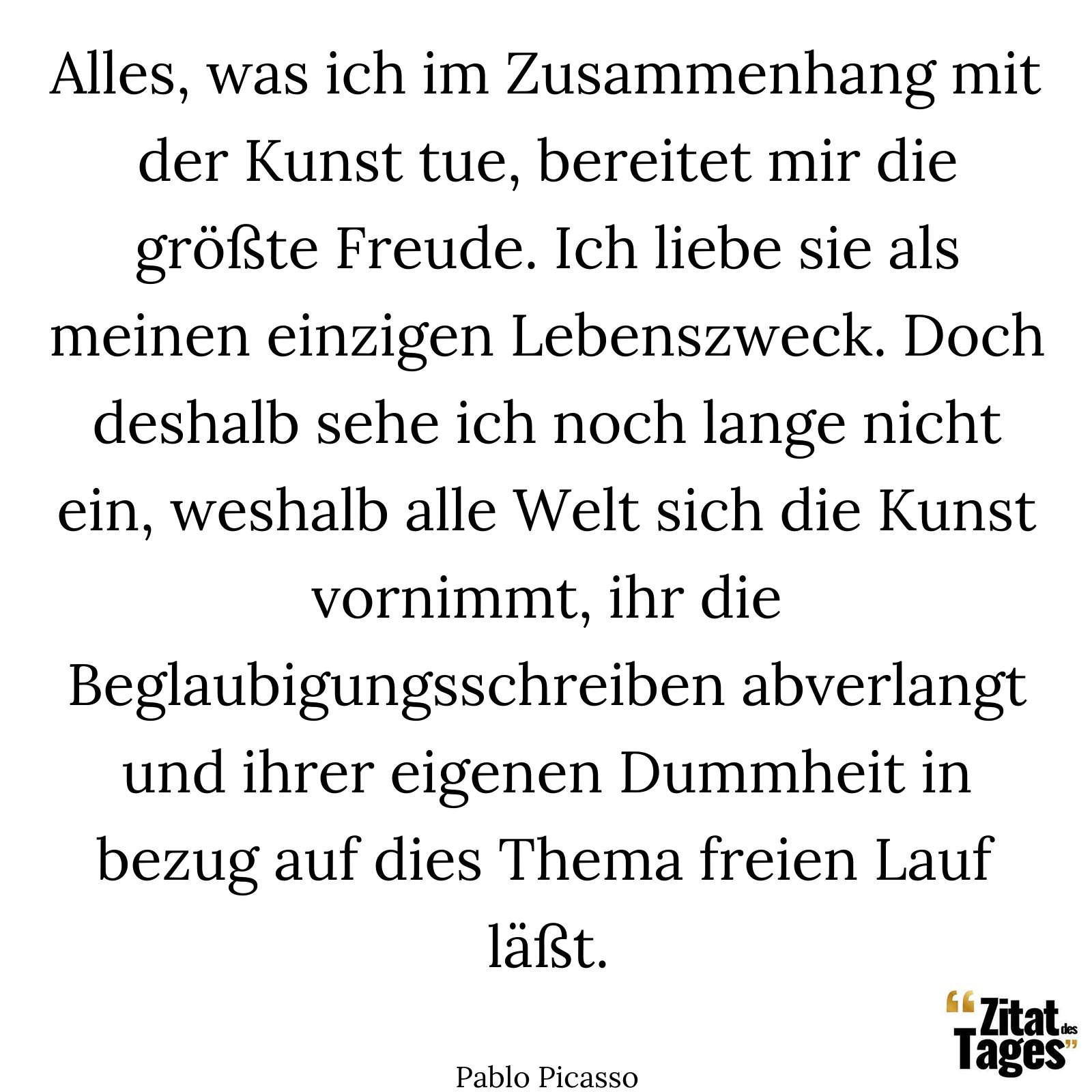 Alles, was ich im Zusammenhang mit der Kunst tue, bereitet mir die größte Freude. Ich liebe sie als meinen einzigen Lebenszweck. Doch deshalb sehe ich noch lange nicht ein, weshalb alle Welt sich die Kunst vornimmt, ihr die Beglaubigungsschreiben abverlangt und ihrer eigenen Dummheit in bezug auf dies Thema freien Lauf läßt. - Pablo Picasso