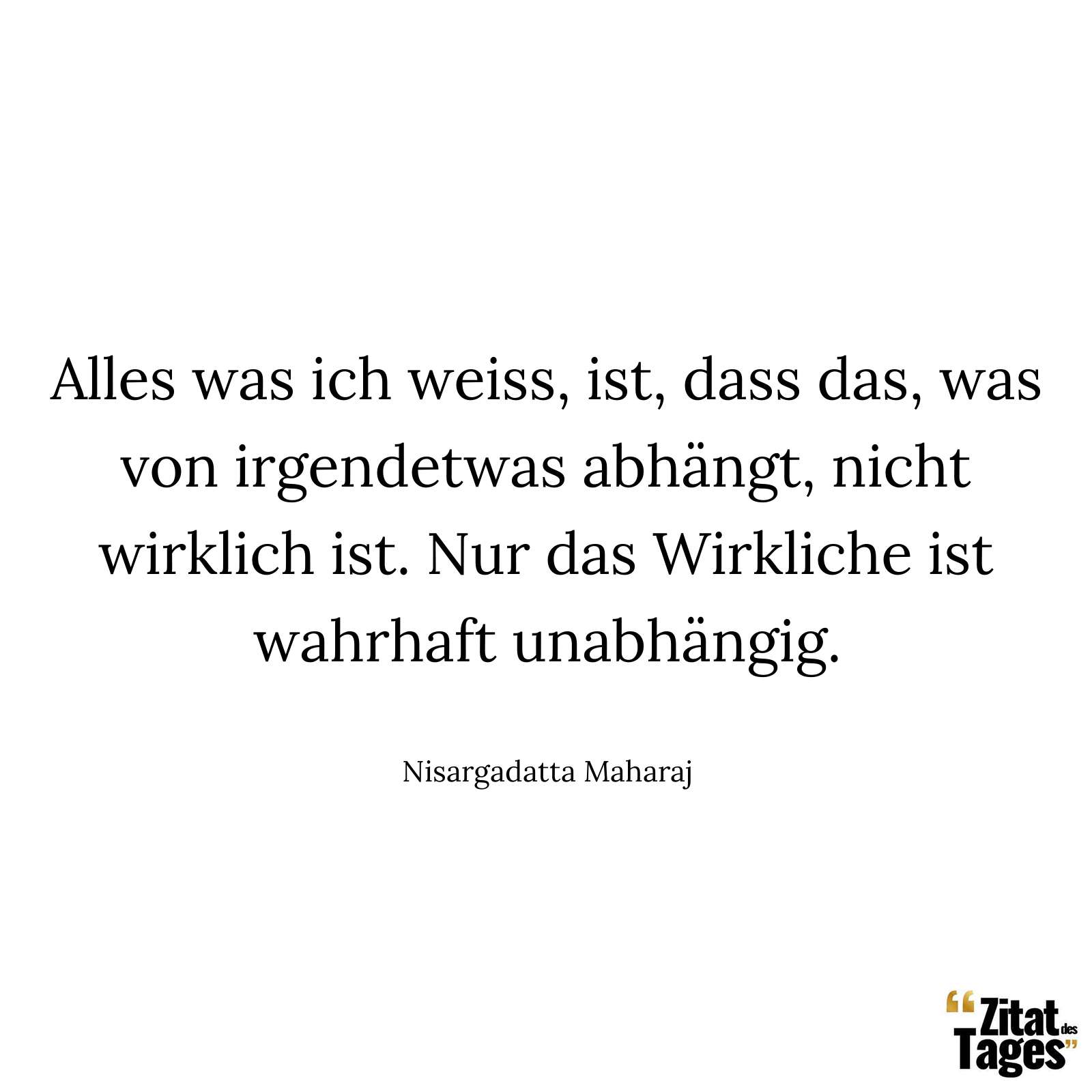 Alles was ich weiss, ist, dass das, was von irgendetwas abhängt, nicht wirklich ist. Nur das Wirkliche ist wahrhaft unabhängig. - Nisargadatta Maharaj