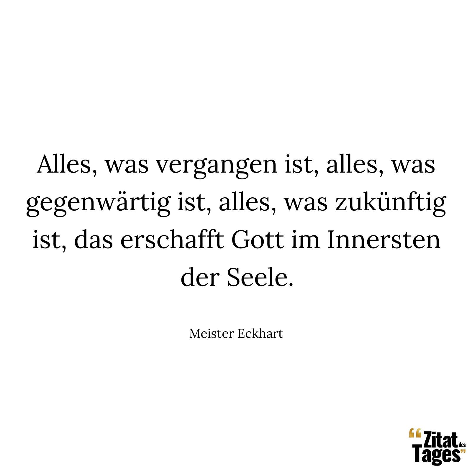 Alles, was vergangen ist, alles, was gegenwärtig ist, alles, was zukünftig ist, das erschafft Gott im Innersten der Seele. - Meister Eckhart