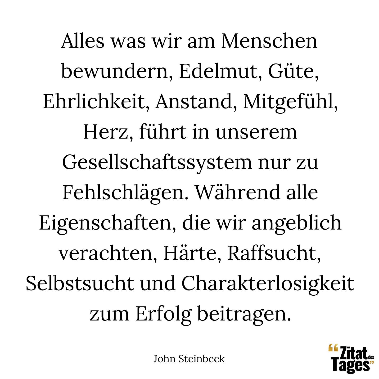 Alles was wir am Menschen bewundern, Edelmut, Güte, Ehrlichkeit, Anstand, Mitgefühl, Herz, führt in unserem Gesellschaftssystem nur zu Fehlschlägen. Während alle Eigenschaften, die wir angeblich verachten, Härte, Raffsucht, Selbstsucht und Charakterlosigkeit zum Erfolg beitragen. - John Steinbeck