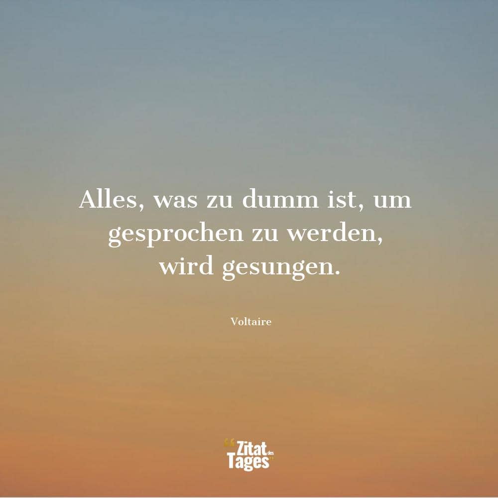 Alles, was zu dumm ist, um gesprochen zu werden, wird gesungen. - Voltaire