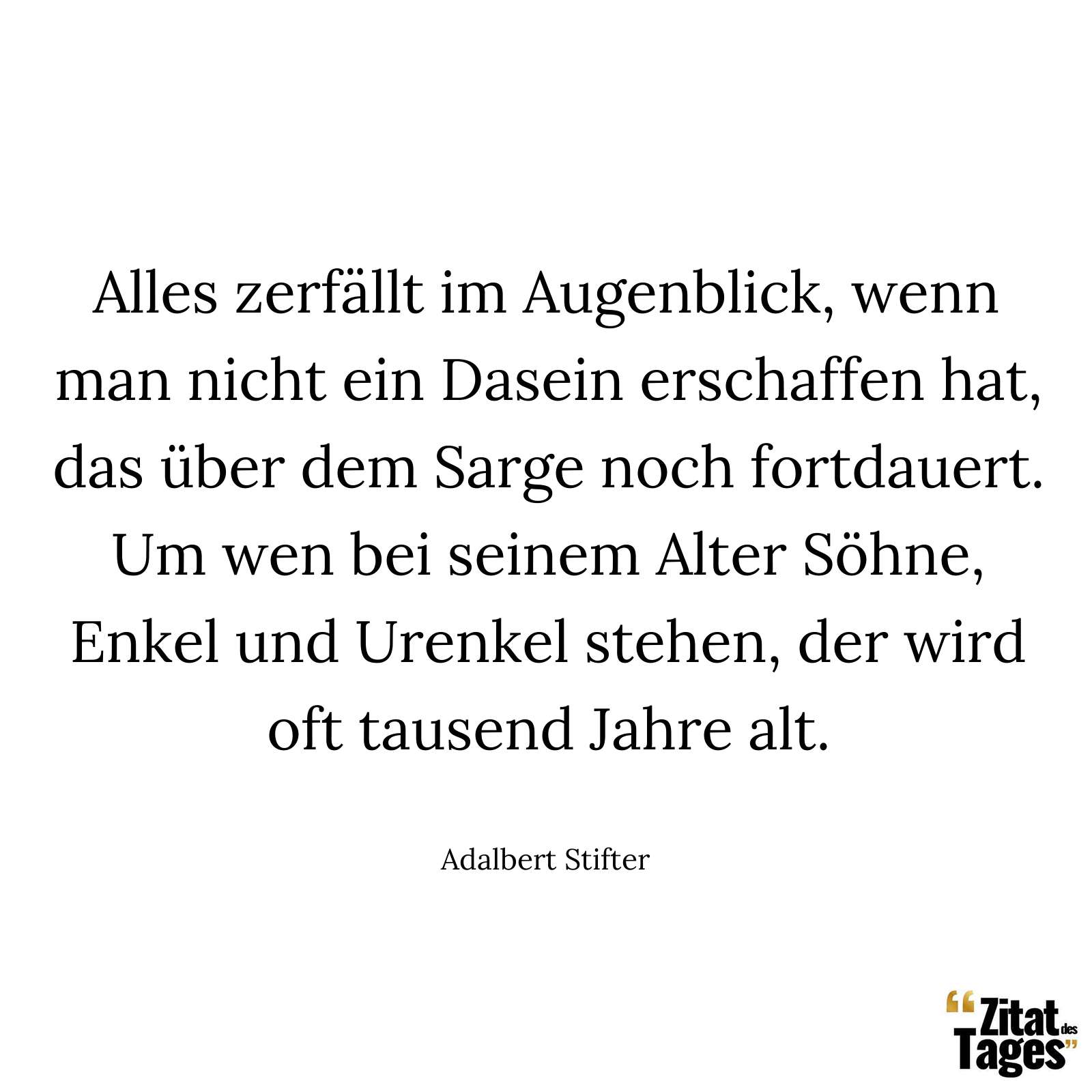 Alles zerfällt im Augenblick, wenn man nicht ein Dasein erschaffen hat, das über dem Sarge noch fortdauert. Um wen bei seinem Alter Söhne, Enkel und Urenkel stehen, der wird oft tausend Jahre alt. - Adalbert Stifter