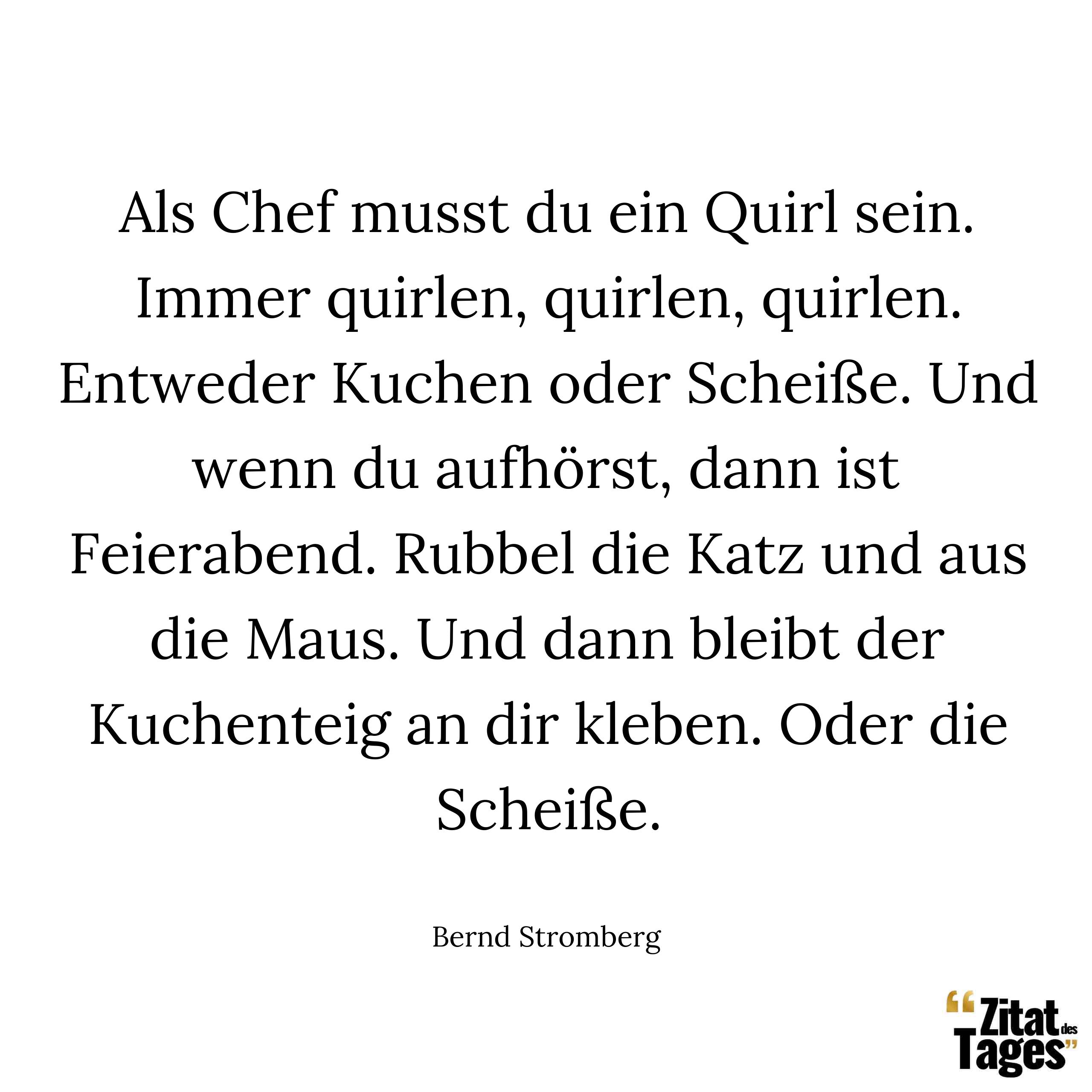 Als Chef musst du ein Quirl sein. Immer quirlen, quirlen, quirlen. Entweder Kuchen oder Scheiße. Und wenn du aufhörst, dann ist Feierabend. Rubbel die Katz und aus die Maus. Und dann bleibt der Kuchenteig an dir kleben. Oder die Scheiße. - Bernd Stromberg