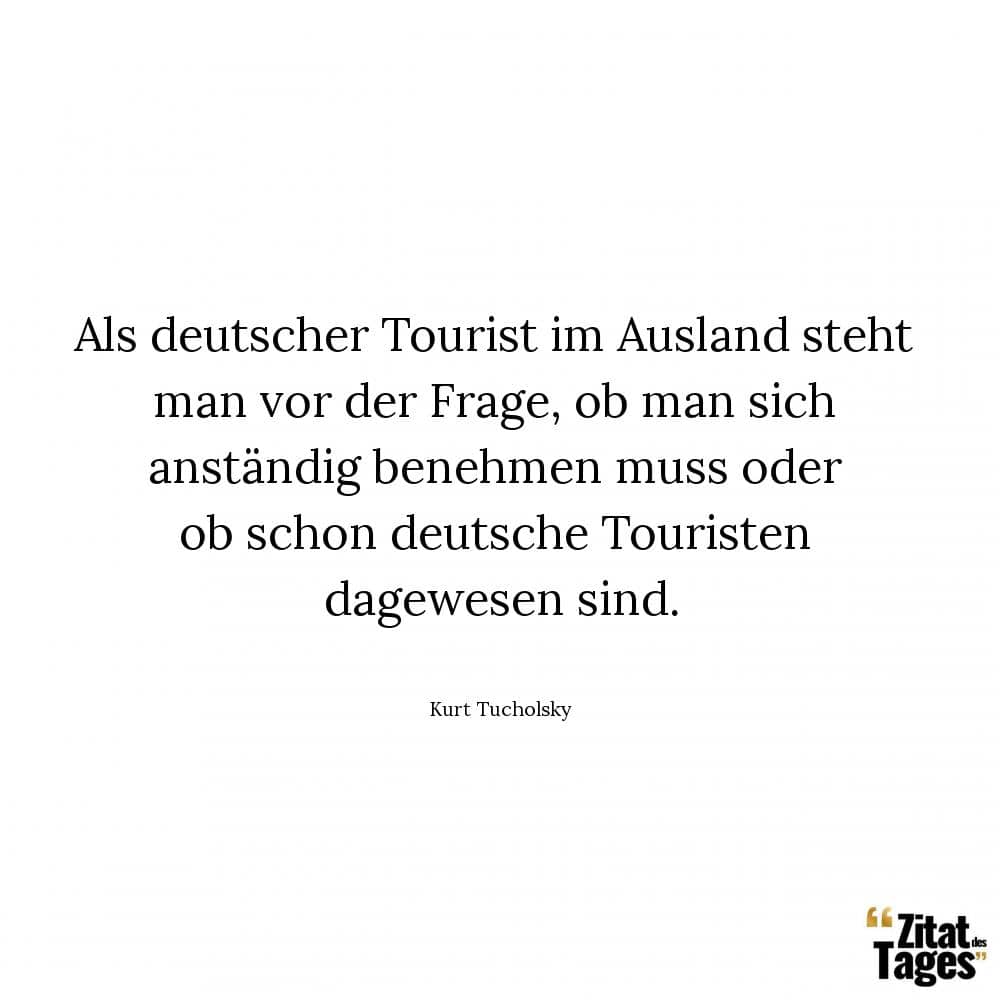 Als deutscher Tourist im Ausland steht man vor der Frage, ob man sich anständig benehmen muß oder ob schon deutsche Touristen dagewesen sind. - Kurt Tucholsky