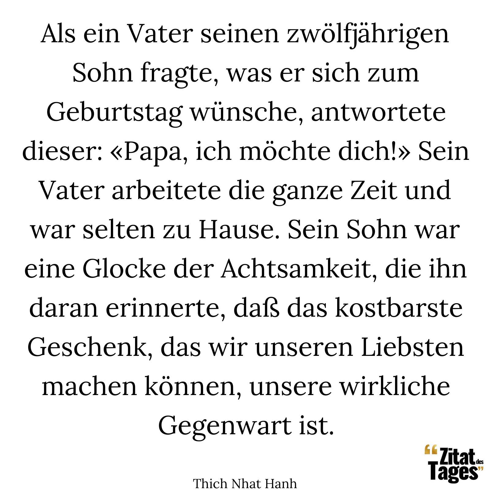 Als ein Vater seinen zwölfjährigen Sohn fragte, was er sich zum Geburtstag wünsche, antwortete dieser: «Papa, ich möchte dich!» Sein Vater arbeitete die ganze Zeit und war selten zu Hause. Sein Sohn war eine Glocke der Achtsamkeit, die ihn daran erinnerte, daß das kostbarste Geschenk, das wir unseren Liebsten machen können, unsere wirkliche Gegenwart ist. - Thich Nhat Hanh