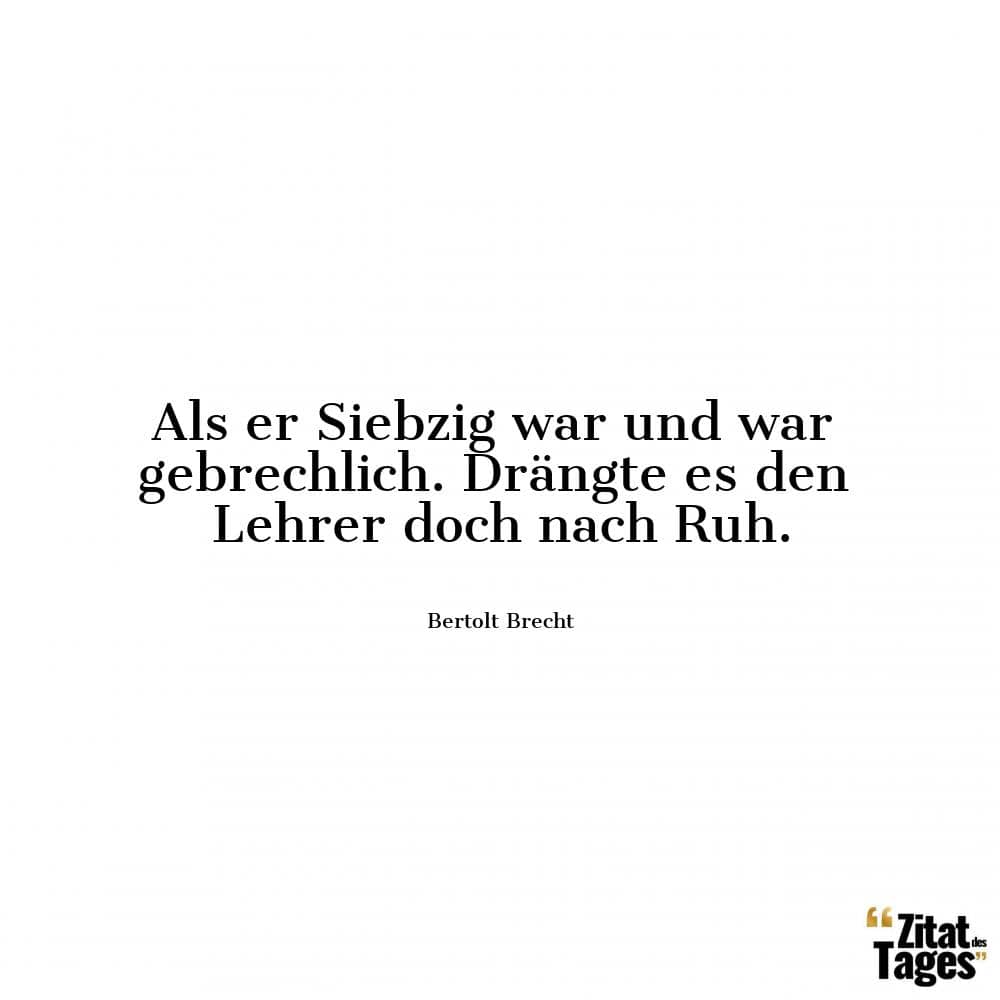 Als er Siebzig war und war gebrechlich. Drängte es den Lehrer doch nach Ruh. - Bertolt Brecht