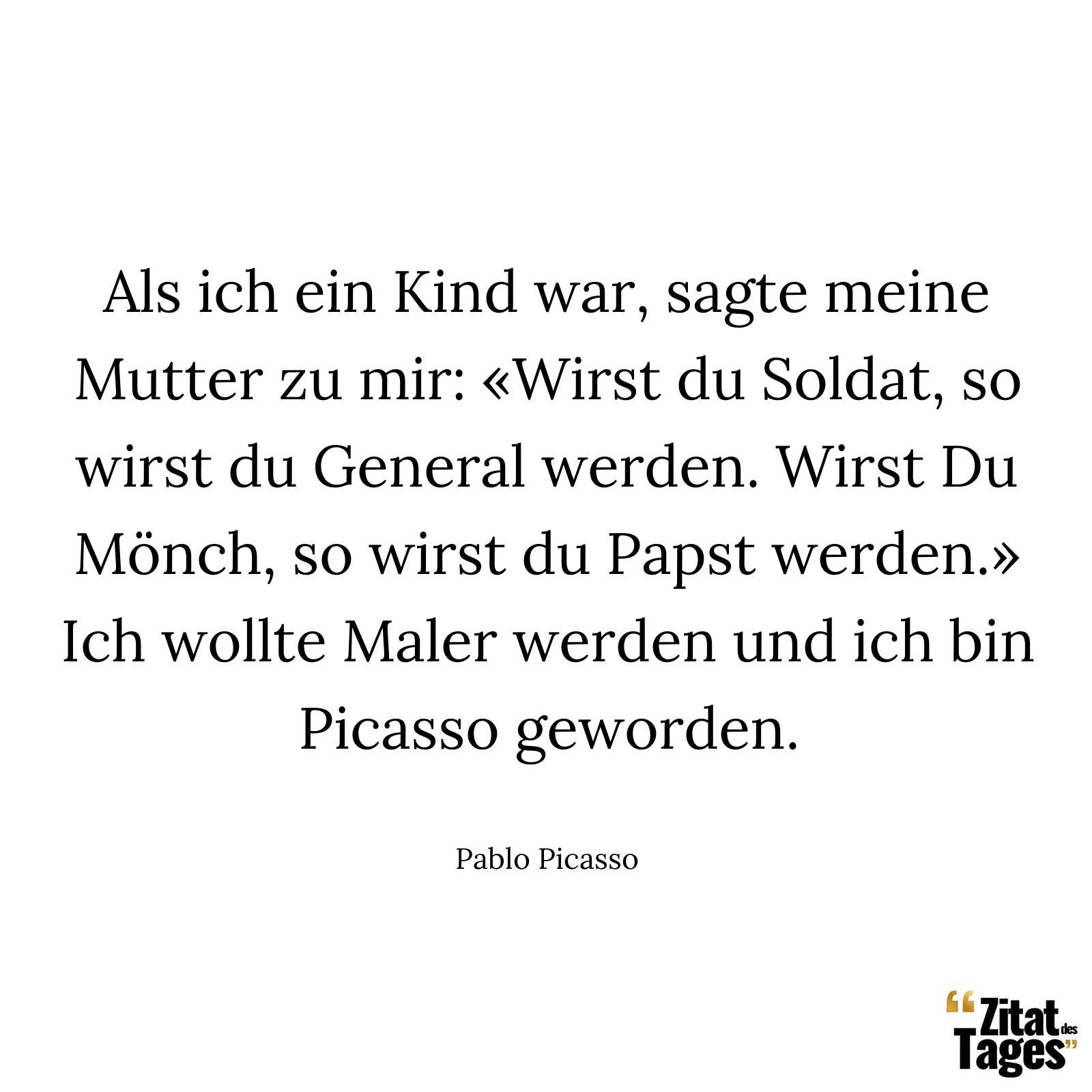 Als ich ein Kind war, sagte meine Mutter zu mir: «Wirst du Soldat, so wirst du General werden. Wirst Du Mönch, so wirst du Papst werden.» Ich wollte Maler werden und ich bin Picasso geworden. - Pablo Picasso