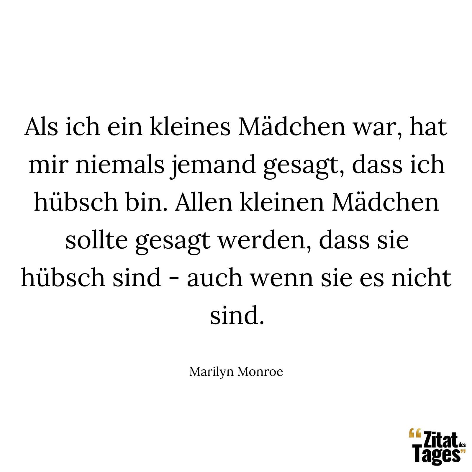 Als ich ein kleines Mädchen war, hat mir niemals jemand gesagt, dass ich hübsch bin. Allen kleinen Mädchen sollte gesagt werden, dass sie hübsch sind - auch wenn sie es nicht sind. - Marilyn Monroe