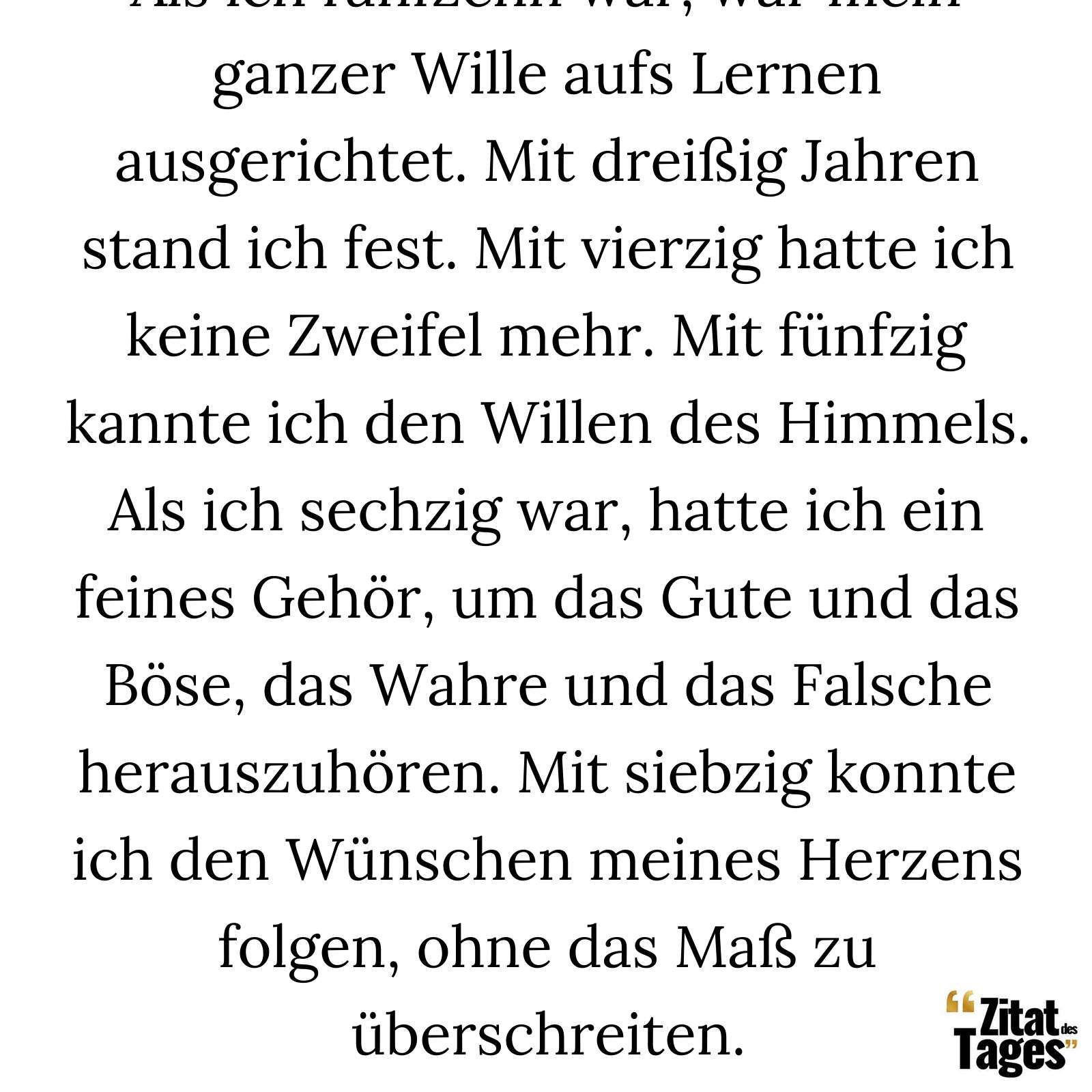 Als ich fünfzehn war, war mein ganzer Wille aufs Lernen ausgerichtet. Mit dreißig Jahren stand ich fest. Mit vierzig hatte ich keine Zweifel mehr. Mit fünfzig kannte ich den Willen des Himmels. Als ich sechzig war, hatte ich ein feines Gehör, um das Gute und das Böse, das Wahre und das Falsche herauszuhören. Mit siebzig konnte ich den Wünschen meines Herzens folgen, ohne das Maß zu überschreiten. - Konfuzius