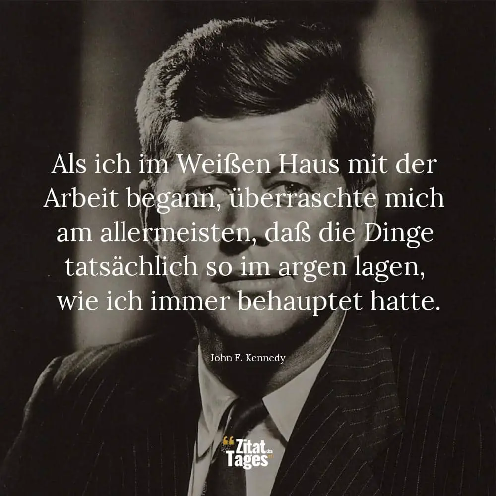 Als ich im Weißen Haus mit der Arbeit begann, überraschte mich am allermeisten, daß die Dinge tatsächlich so im argen lagen, wie ich immer behauptet hatte. - John F. Kennedy