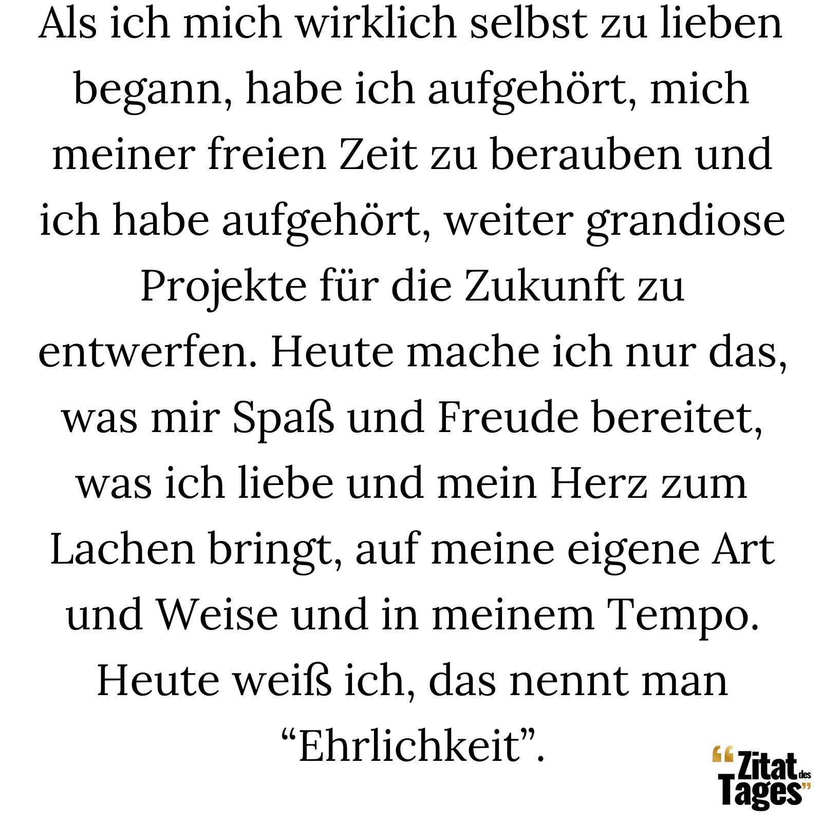 Als ich mich wirklich selbst zu lieben begann, habe ich aufgehört, mich meiner freien Zeit zu berauben und ich habe aufgehört, weiter grandiose Projekte für die Zukunft zu entwerfen. Heute mache ich nur das, was mir Spaß und Freude bereitet, was ich liebe und mein Herz zum Lachen bringt, auf meine eigene Art und Weise und in meinem Tempo. Heute weiß ich, das nennt man “Ehrlichkeit”. - Charlie Chaplin